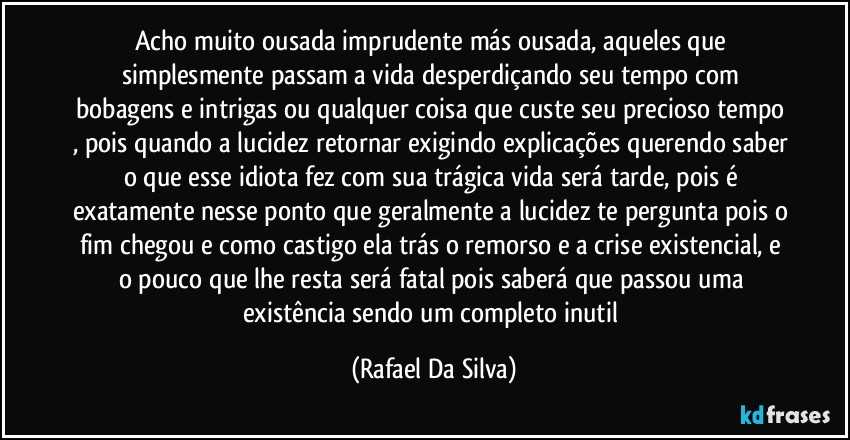 Acho muito ousada imprudente más ousada, aqueles que simplesmente passam a vida desperdiçando seu tempo com bobagens e intrigas ou qualquer coisa que custe seu precioso tempo , pois quando a lucidez retornar exigindo explicações querendo saber o que esse idiota fez com sua trágica vida será tarde, pois é exatamente nesse ponto que geralmente a lucidez te pergunta pois o fim chegou e como castigo ela trás o remorso e a crise existencial, e o pouco que lhe resta será fatal pois saberá que passou uma existência sendo um completo inutil (Rafael Da Silva)