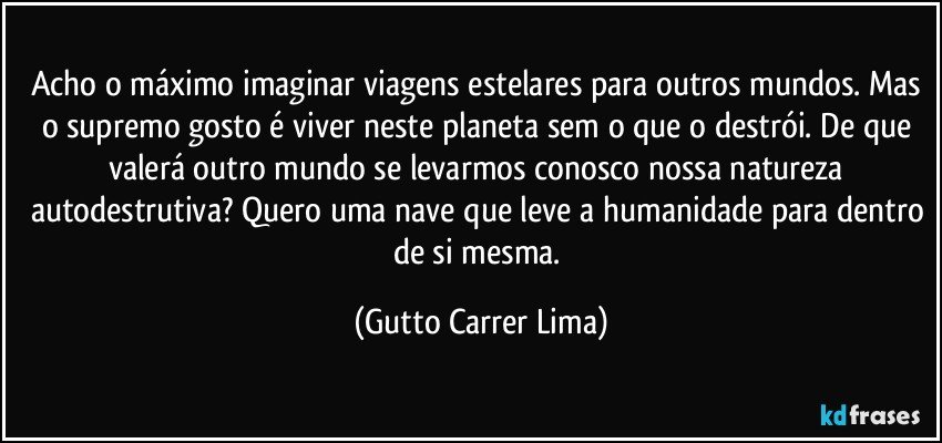 Acho o máximo imaginar viagens estelares para outros mundos. Mas o supremo gosto é viver neste planeta sem o que o destrói. De que valerá outro mundo se levarmos conosco nossa natureza autodestrutiva? Quero uma nave que leve a humanidade para dentro de si mesma. (Gutto Carrer Lima)