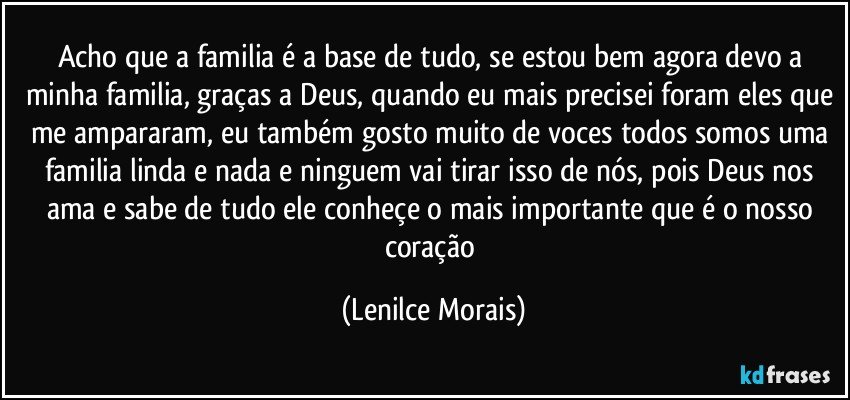 acho que a familia é a base de tudo, se estou bem agora devo a minha familia, graças a Deus, quando eu mais precisei foram eles que me ampararam, eu também gosto muito de voces todos somos uma familia linda e nada e ninguem vai tirar isso de nós, pois Deus nos ama e sabe de tudo ele conheçe o mais importante que é o nosso coração (Lenilce Morais)