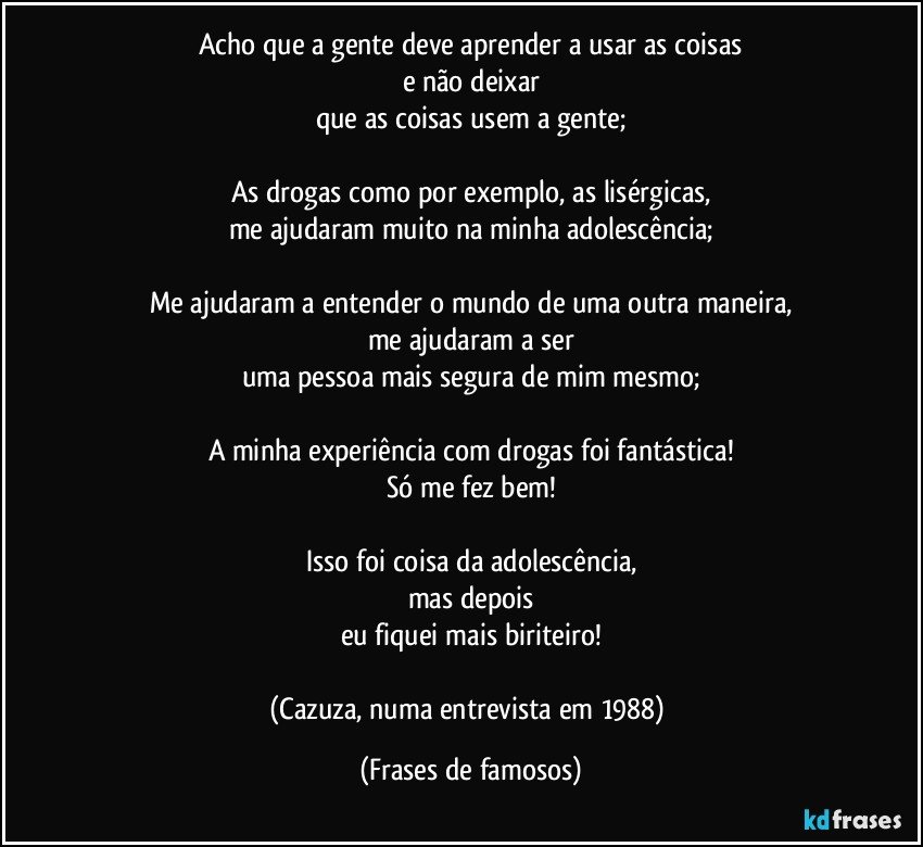 Acho que a gente deve aprender a usar as coisas
e não deixar
que as coisas usem a gente;

As drogas como por exemplo, as lisérgicas,
me ajudaram muito na minha adolescência;

Me ajudaram a entender o mundo de uma outra maneira,
me ajudaram a ser
uma pessoa mais segura de mim mesmo;

A minha experiência com drogas foi fantástica!
Só me fez bem!

Isso foi coisa da adolescência,
mas depois
eu fiquei mais biriteiro!

(Cazuza, numa entrevista em 1988) (Frases de famosos)