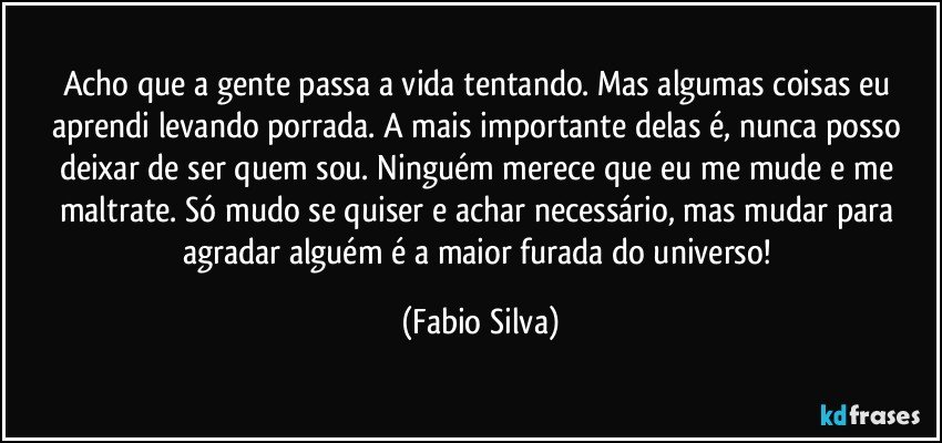 Acho que a gente passa a vida tentando. Mas algumas coisas eu aprendi levando porrada. A mais importante delas é, nunca posso deixar de ser quem sou. Ninguém merece que eu me mude e me maltrate. Só mudo se quiser e achar necessário, mas mudar para agradar alguém é a maior furada do universo! (Fabio Silva)