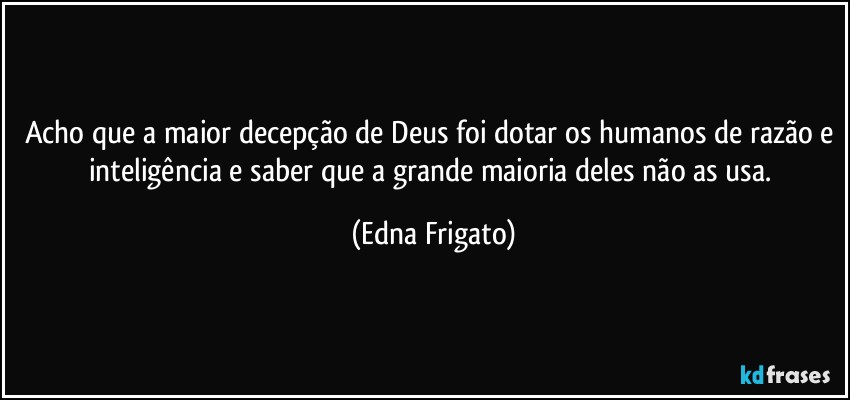 Acho que a maior decepção de Deus foi dotar os humanos de razão e inteligência e saber que a grande maioria deles não as usa. (Edna Frigato)