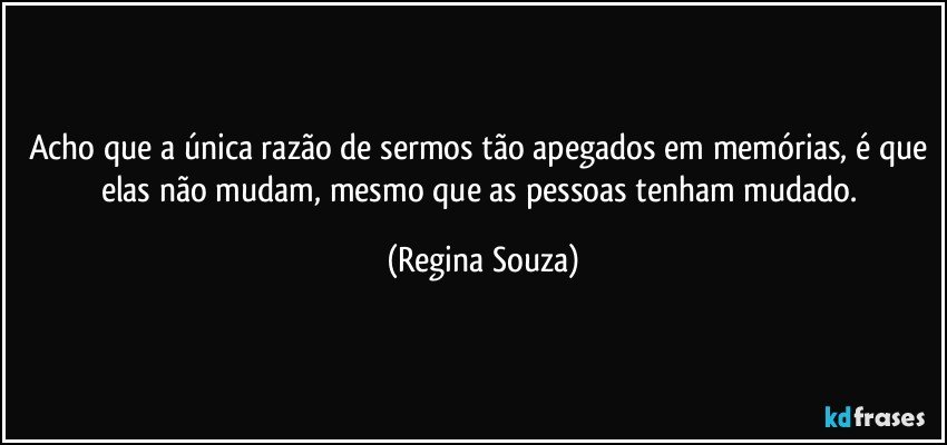 Acho que a única razão de sermos tão apegados em memórias, é que elas não mudam, mesmo que as pessoas tenham mudado. (Regina Souza)