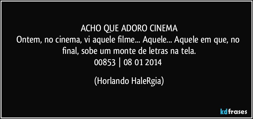 ACHO QUE ADORO CINEMA
Ontem, no cinema, vi aquele filme... Aquele... Aquele em que, no final, sobe um monte de letras na tela.
00853 | 08/01/2014 (Horlando HaleRgia)