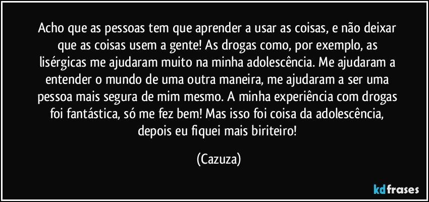 Acho que as pessoas tem que aprender a usar as coisas, e não deixar que as coisas usem a gente! As drogas como, por exemplo, as lisérgicas me ajudaram muito na minha adolescência. Me ajudaram a entender o mundo de uma outra maneira, me ajudaram a ser uma pessoa mais segura de mim mesmo. A minha experiência com drogas foi fantástica, só me fez bem! Mas isso foi coisa da adolescência, depois eu fiquei mais biriteiro! (Cazuza)