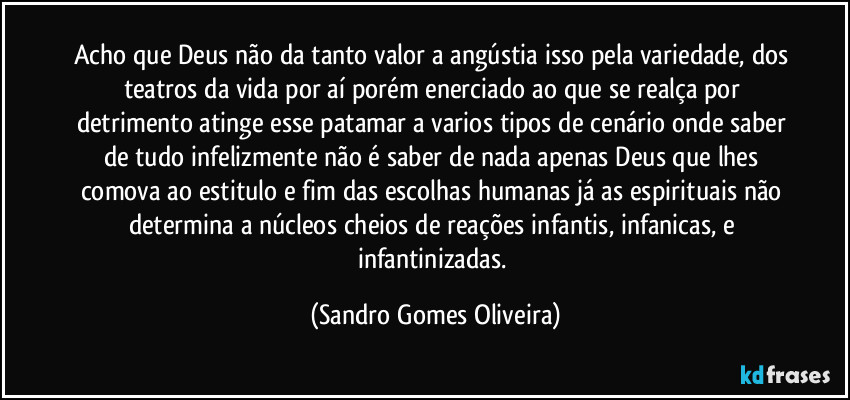 Acho que Deus não da tanto valor a angústia isso pela variedade, dos teatros da vida por aí porém enerciado ao que se realça por detrimento atinge esse patamar a varios tipos de cenário onde saber de tudo infelizmente não é saber de nada apenas Deus que lhes comova ao estitulo e fim das escolhas humanas já as espirituais não determina a núcleos cheios de reações infantis, infanicas, e infantinizadas. (Sandro Gomes Oliveira)