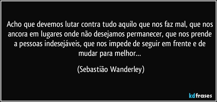 Acho que devemos lutar contra tudo aquilo que nos faz mal, que nos ancora em lugares onde não desejamos permanecer, que nos prende a pessoas indesejáveis, que nos impede de seguir em frente e de mudar para melhor… (Sebastião Wanderley)