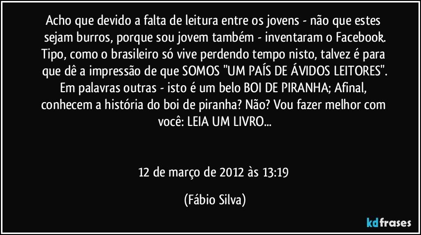 Acho que devido a falta de leitura entre os jovens - não que estes sejam burros, porque sou jovem também - inventaram o Facebook.
Tipo, como o brasileiro só vive perdendo tempo nisto, talvez é para que dê a impressão de que SOMOS "UM PAÍS DE ÁVIDOS LEITORES".
Em palavras outras - isto é um belo BOI DE PIRANHA; Afinal, conhecem a história do boi de piranha? Não? Vou fazer melhor com você: LEIA UM LIVRO...


12 de março de 2012 às 13:19 (Fábio Silva)