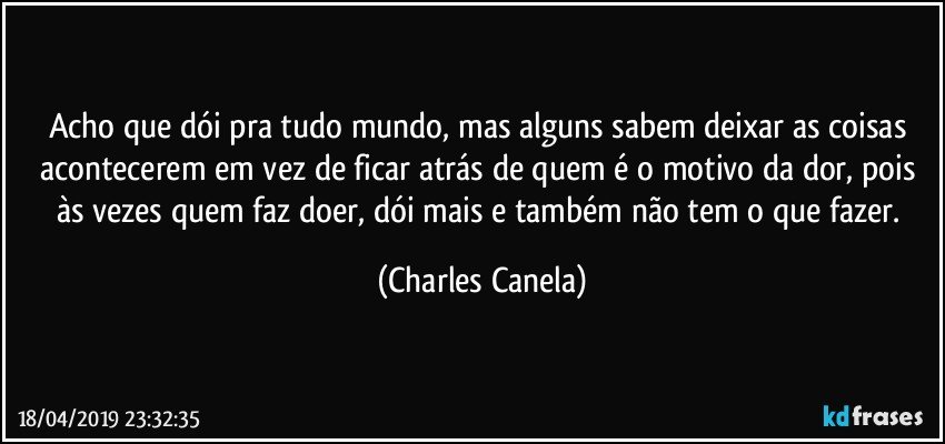 Acho que dói pra tudo mundo, mas alguns sabem deixar as coisas acontecerem em vez de ficar atrás de quem é o motivo da dor, pois às vezes quem faz doer, dói mais e também não tem o que fazer. (Charles Canela)