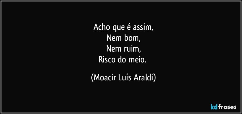 Acho que é assim,
Nem bom,
Nem ruim,
Risco do meio. (Moacir Luís Araldi)