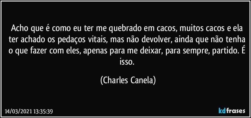 Acho que é como eu ter me quebrado em cacos, muitos cacos e ela ter achado os pedaços vitais, mas não devolver, ainda que não tenha o que fazer com eles, apenas para me deixar, para sempre, partido. É isso. (Charles Canela)