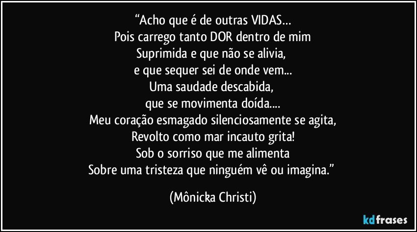 “Acho que é de outras VIDAS…
Pois carrego tanto DOR dentro de mim
Suprimida e que não se alivia, 
e que sequer sei de onde vem...
Uma saudade descabida, 
que se movimenta doída...
Meu coração esmagado silenciosamente se agita,
Revolto como mar incauto grita!
Sob o sorriso que me alimenta
Sobre uma tristeza que ninguém vê ou imagina.” (Mônicka Christi)