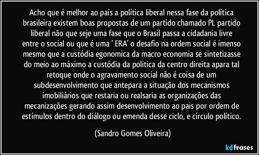 Acho que é melhor ao país a política liberal nessa fase da política brasileira existem boas propostas de um partido chamado PL partido liberal não que seje uma fase que o Brasil passa a cidadania livre entre o social ou que é uma ' ERA' o desafio na ordem social é imenso mesmo que a custódia egonomica da macro economia se sintetizasse do meio ao máximo a custódia da politica da centro direita apara tal retoque onde o agravamento social não é coisa de um subdesenvolvimento que antepara a situação dos mecanismos imobiliários que restaria ou realsaria as organizações das mecanizações gerando assim desenvolvimento ao pais por ordem de estímulos dentro do diálogo ou emenda desse ciclo, e círculo político. (Sandro Gomes Oliveira)