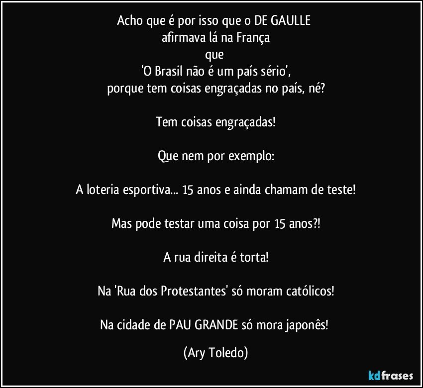 Acho que é por isso que o DE GAULLE 
afirmava lá na França
que 
'O Brasil não é um país sério',
porque tem coisas engraçadas no país, né?

Tem coisas engraçadas!

Que nem por exemplo:

A loteria esportiva... 15 anos e ainda chamam de teste!

Mas pode testar uma coisa por 15 anos?!

A rua direita é torta!

Na 'Rua dos Protestantes' só moram católicos!

Na cidade de PAU GRANDE só mora japonês! (Ary Toledo)