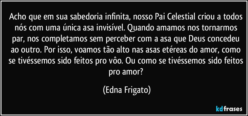 Acho que em sua sabedoria infinita, nosso Pai Celestial criou a todos nós com uma única asa invisível. Quando amamos nos tornarmos par, nos completamos sem perceber com a asa que Deus concedeu ao outro. Por isso, voamos tão alto nas asas etéreas do amor, como se tivéssemos sido feitos pro vôo. Ou como se tivéssemos sido feitos pro amor? (Edna Frigato)