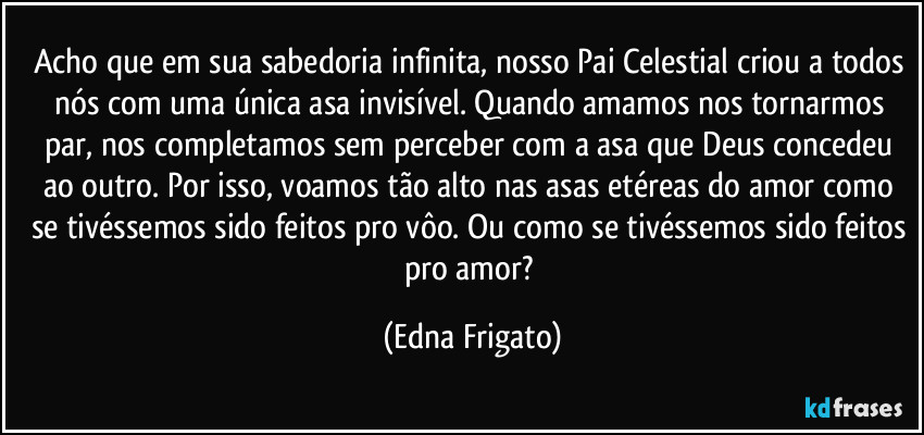 Acho que em sua sabedoria infinita, nosso Pai Celestial criou a todos nós com uma única asa invisível. Quando amamos nos tornarmos par, nos completamos sem perceber com a asa que Deus concedeu ao outro. Por isso, voamos tão alto nas asas etéreas do amor como se tivéssemos sido feitos pro vôo. Ou como se tivéssemos sido feitos pro amor? (Edna Frigato)