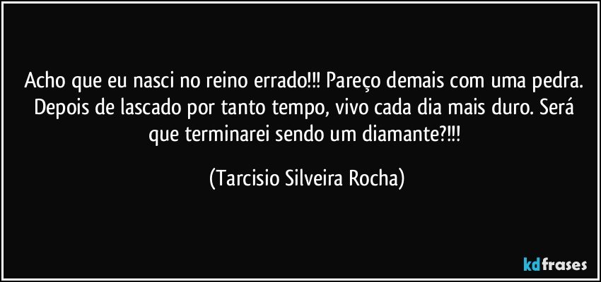 Acho que eu nasci no reino errado!!! Pareço demais com uma pedra. Depois de lascado por tanto tempo, vivo cada dia mais duro. Será que terminarei sendo um diamante?!!! (Tarcisio Silveira Rocha)
