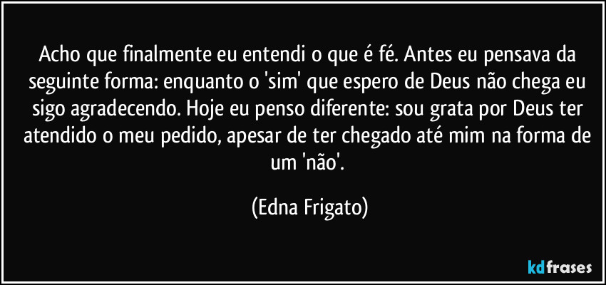 Acho que finalmente eu entendi o que é fé. Antes eu pensava da seguinte forma: enquanto o 'sim' que espero de Deus não chega eu sigo agradecendo. Hoje eu penso diferente: sou grata  por Deus ter atendido o meu pedido, apesar de ter chegado até mim na forma de um 'não'. (Edna Frigato)