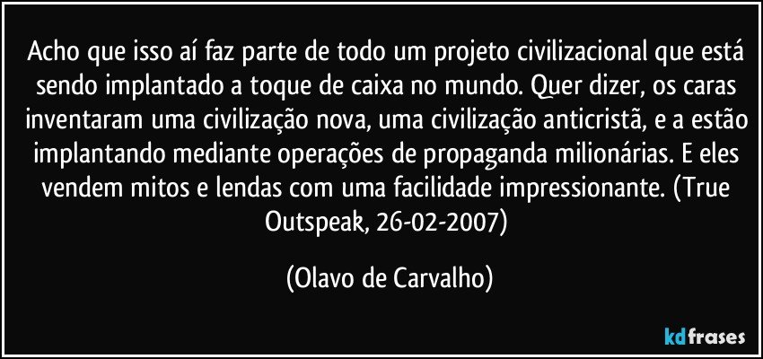 Acho que isso aí faz parte de todo um projeto civilizacional que está sendo implantado a toque de caixa no mundo. Quer dizer, os caras inventaram uma civilização nova, uma civilização anticristã, e a estão implantando mediante operações de propaganda milionárias. E eles vendem mitos e lendas com uma facilidade impressionante. (True Outspeak, 26-02-2007) (Olavo de Carvalho)