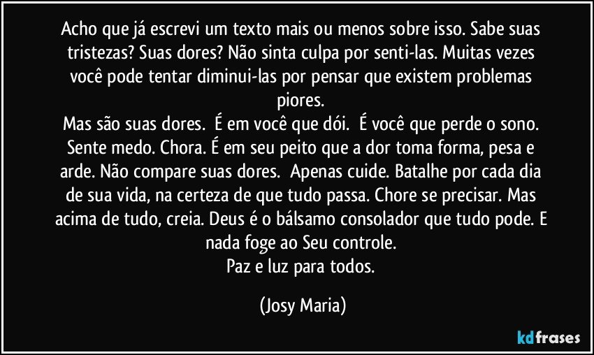 Acho que já escrevi um texto mais ou menos sobre isso. Sabe suas tristezas? Suas dores? Não sinta culpa por senti-las. Muitas vezes você pode tentar diminui-las por pensar que existem problemas piores. 
Mas são suas dores.  É em você que dói.  É você que perde o sono. Sente medo. Chora. É em seu peito que a dor toma forma, pesa e arde. Não compare suas dores.  Apenas cuide. Batalhe por cada dia de sua vida, na certeza de que tudo passa. Chore se precisar. Mas acima de tudo, creia. Deus é o bálsamo consolador que tudo pode. E nada foge ao Seu controle. 
Paz e luz para todos. (Josy Maria)