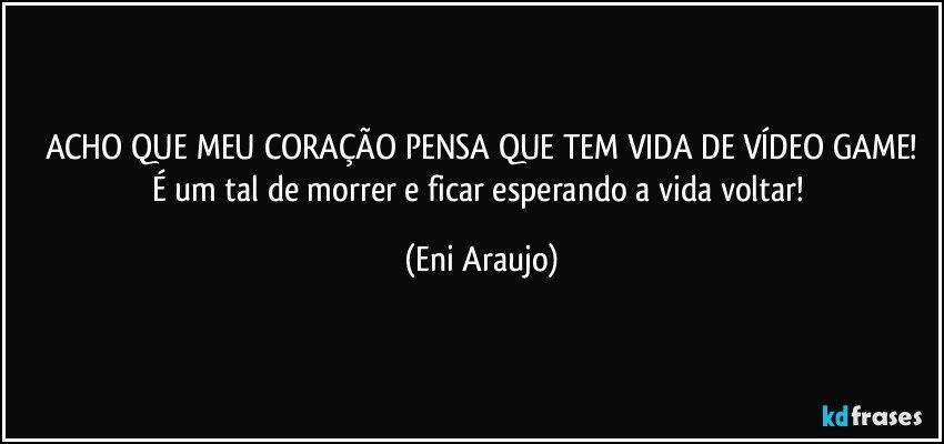 ACHO QUE MEU CORAÇÃO PENSA QUE TEM VIDA DE VÍDEO GAME!
É um tal de morrer e ficar esperando a vida voltar! (Eni Araujo)