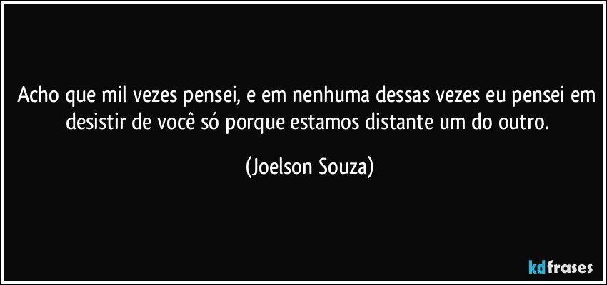 Acho que mil vezes pensei, e em nenhuma dessas vezes eu pensei em desistir de você só porque estamos distante um do outro. (Joelson Souza)