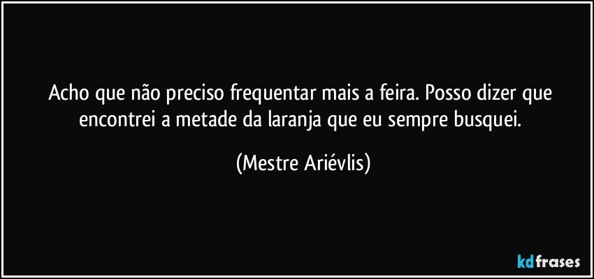 Acho que não preciso frequentar mais a feira. Posso dizer que encontrei a  metade da laranja que eu sempre busquei. (Mestre Ariévlis)