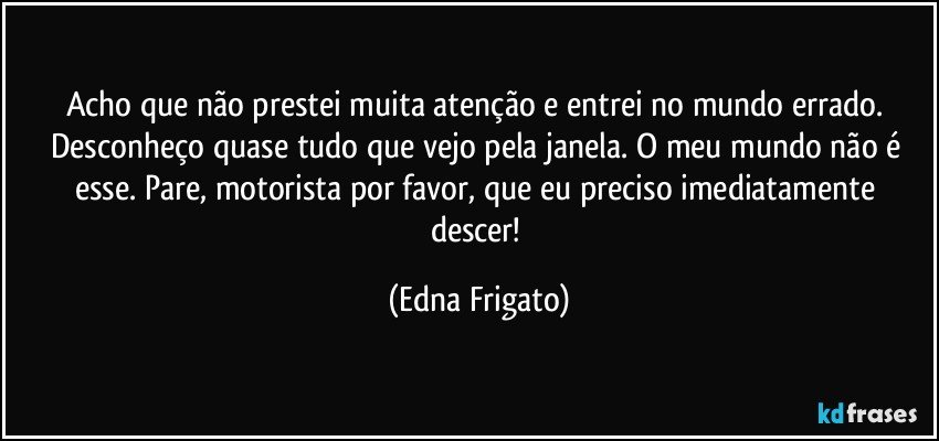 Acho que não prestei muita atenção e entrei no mundo errado. Desconheço quase tudo que vejo pela janela. O meu mundo não é esse. Pare, motorista por favor,  que eu preciso imediatamente descer! (Edna Frigato)