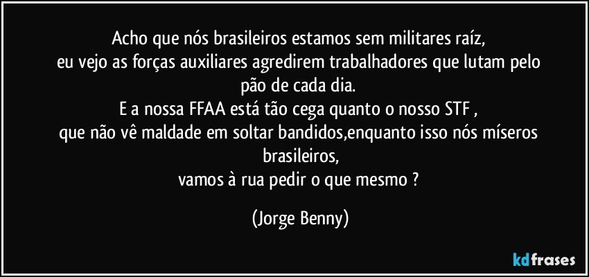 Acho que nós brasileiros estamos sem militares raíz, 
eu vejo as forças auxiliares agredirem trabalhadores que lutam pelo pão de cada dia.  
E a nossa FFAA está tão cega quanto o nosso STF , 
que não vê maldade em soltar bandidos,enquanto isso nós míseros brasileiros,
vamos à rua pedir o que mesmo ? (Jorge Benny)