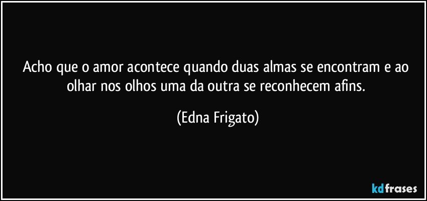 Acho que o amor acontece quando duas almas se encontram e ao olhar nos olhos uma da outra se reconhecem afins. (Edna Frigato)