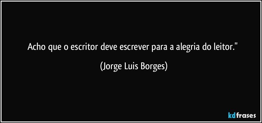 Acho que o escritor deve escrever para a alegria do leitor." (Jorge Luis Borges)