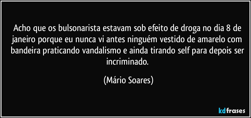 Acho que os bulsonarista estavam sob efeito de droga no dia 8 de janeiro porque eu nunca vi antes ninguém vestido de amarelo com bandeira praticando vandalismo e ainda tirando self para depois ser incriminado. (Mário Soares)