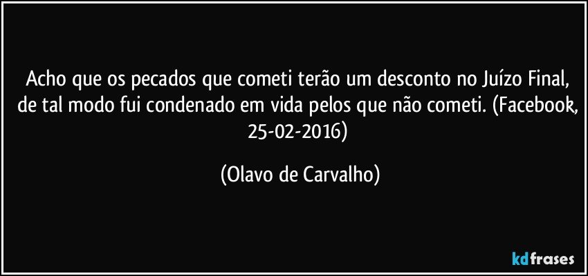 Acho que os pecados que cometi terão um desconto no Juízo Final, de tal modo fui condenado em vida pelos que não cometi. (Facebook, 25-02-2016) (Olavo de Carvalho)