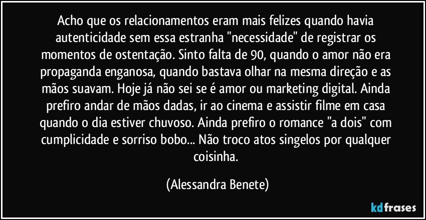 Acho que os relacionamentos eram mais felizes quando havia autenticidade sem essa estranha "necessidade" de registrar os momentos de ostentação. Sinto falta de 90, quando o amor não era propaganda enganosa, quando bastava olhar na mesma direção e as mãos suavam. Hoje já não sei se é amor ou marketing digital. Ainda prefiro andar de mãos dadas, ir ao cinema e assistir filme em casa quando o dia estiver chuvoso. Ainda prefiro o romance "a dois" com cumplicidade e sorriso bobo... Não troco atos singelos por qualquer coisinha. (Alessandra Benete)