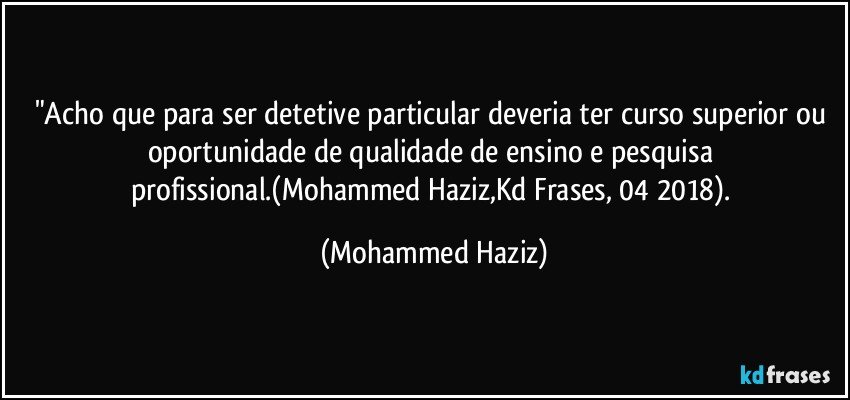 "Acho que para ser detetive particular deveria ter curso superior ou oportunidade de qualidade de ensino e pesquisa profissional.(Mohammed Haziz,Kd Frases, 04/2018). (Mohammed Haziz)