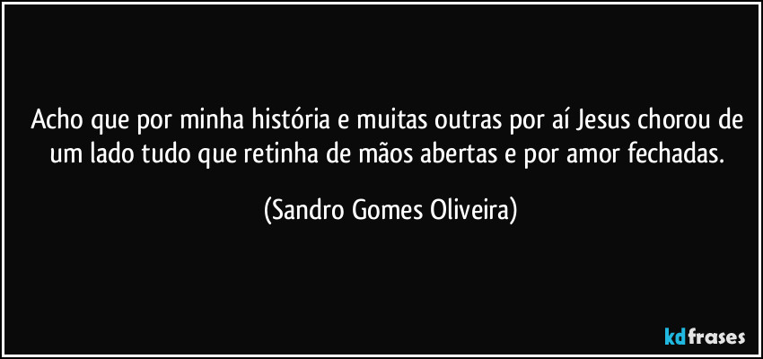 Acho que por minha história e muitas outras por aí Jesus chorou de um lado tudo que retinha de mãos abertas e por amor fechadas. (Sandro Gomes Oliveira)