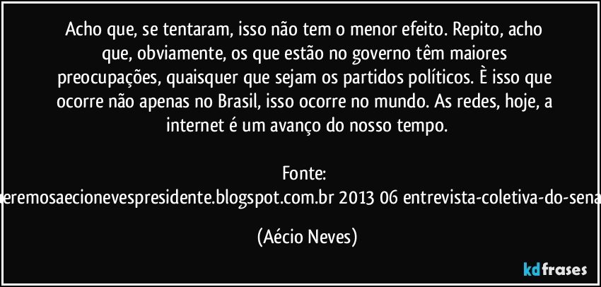 Acho que, se tentaram, isso não tem o menor efeito. Repito, acho que, obviamente, os que estão no governo têm maiores preocupações, quaisquer que sejam os partidos políticos. È isso que ocorre não apenas no Brasil, isso ocorre no mundo. As redes, hoje, a internet é um avanço do nosso tempo.

Fonte: http://www.queremosaecionevespresidente.blogspot.com.br/2013/06/entrevista-coletiva-do-senador-aecio.html (Aécio Neves)