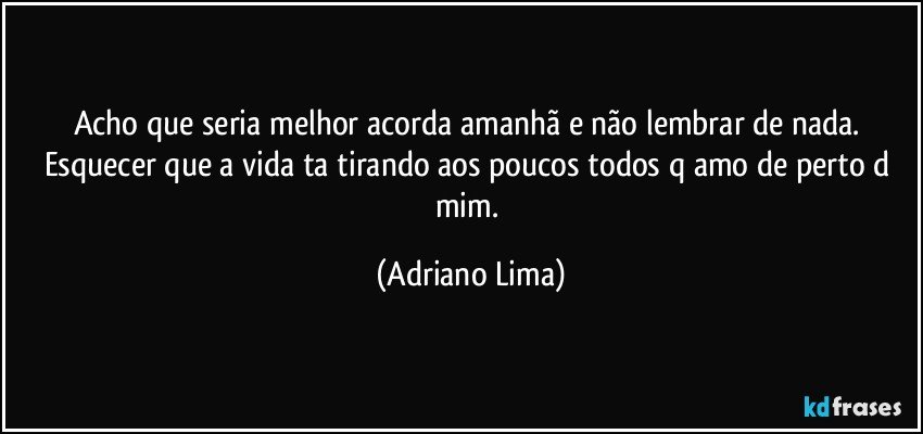 Acho que seria melhor acorda amanhã e não lembrar de nada.  Esquecer que a vida ta tirando aos poucos todos q amo de perto d mim. (Adriano Lima)