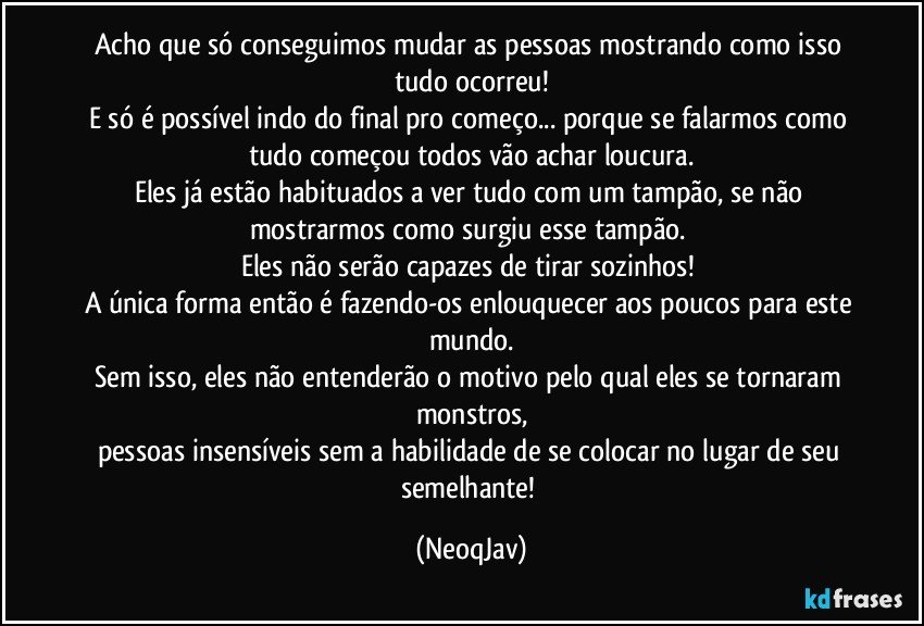 Acho que só conseguimos mudar as pessoas mostrando como isso tudo ocorreu!
E só é possível indo do final pro começo... porque se falarmos como tudo começou todos vão achar loucura.
Eles já estão habituados a ver tudo com um tampão, se não mostrarmos como surgiu esse tampão. 
Eles não serão capazes de tirar sozinhos! 
A única forma então é fazendo-os enlouquecer aos poucos para este mundo.
Sem isso, eles não entenderão o motivo pelo qual eles se tornaram monstros,
pessoas insensíveis sem a habilidade de se colocar no lugar de seu semelhante! (NeoqJav)