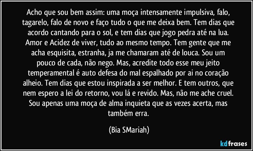 Acho que sou bem assim: uma moça intensamente impulsiva, falo, tagarelo, falo de novo e faço tudo o que me deixa bem. Tem dias que acordo cantando para o sol, e tem dias que jogo pedra até na lua. Amor e Acidez de viver, tudo ao mesmo tempo. Tem gente que me acha esquisita, estranha, ja me chamaram até de louca. Sou um pouco de cada, não nego. Mas, acredite todo esse meu jeito temperamental é auto defesa do mal espalhado por ai no coração alheio. Tem dias que estou inspirada a ser melhor. E tem outros, que nem espero a lei do retorno, vou lá e revido. Mas, não me ache cruel. Sou apenas uma moça de alma inquieta que as vezes acerta, mas também erra. (Bia SMariah)