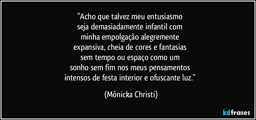 "Acho que talvez meu entusiasmo 
seja demasiadamente infantil com 
minha empolgação alegremente 
expansiva, cheia de cores e fantasias 
sem tempo ou espaço como um 
sonho sem fim nos meus pensamentos 
intensos de festa interior e ofuscante luz." (Mônicka Christi)