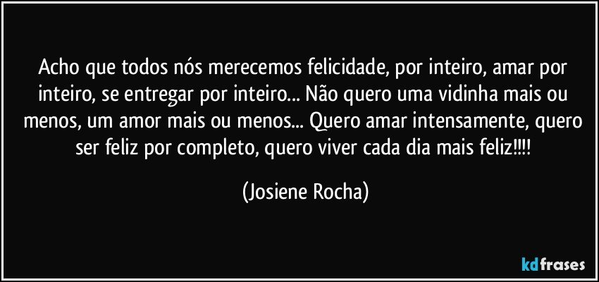 Acho que todos nós merecemos felicidade, por inteiro, amar por inteiro, se entregar por inteiro... Não quero uma vidinha mais ou menos, um amor mais ou menos... Quero amar intensamente, quero ser feliz por completo, quero viver cada dia mais feliz!!! (Josiene Rocha)