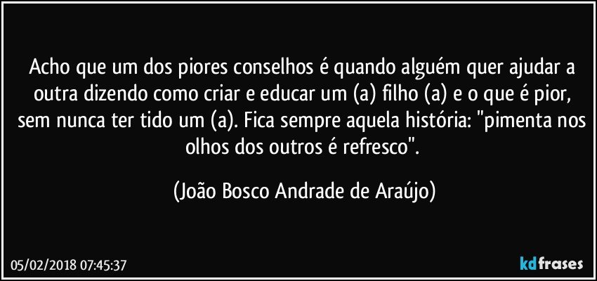 Acho que um dos piores conselhos é quando alguém quer ajudar a outra dizendo como criar e educar um (a) filho (a) e o que é pior, sem nunca ter tido um (a). Fica sempre aquela história: "pimenta nos olhos dos outros é refresco". (João Bosco Andrade de Araújo)