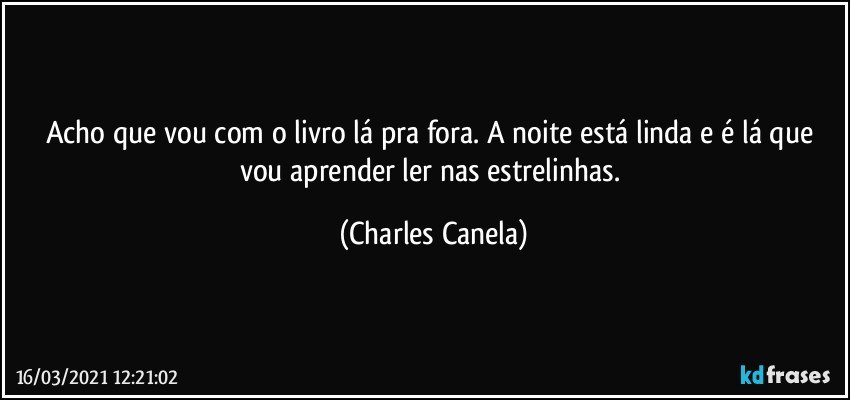 Acho que vou com o livro lá pra fora. A noite está linda e é lá que vou aprender ler nas estrelinhas. (Charles Canela)