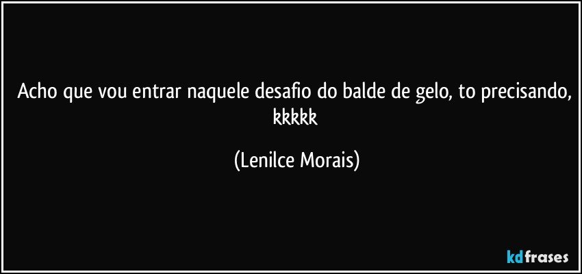 acho que vou entrar naquele desafio do balde de gelo, to precisando, kkkkk (Lenilce Morais)