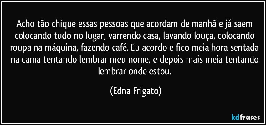 Acho tão chique essas pessoas que acordam de manhã e já saem colocando tudo no lugar, varrendo casa, lavando louça, colocando roupa na máquina, fazendo café. Eu acordo e fico meia hora sentada na cama tentando lembrar meu nome, e depois mais meia tentando lembrar onde estou. (Edna Frigato)