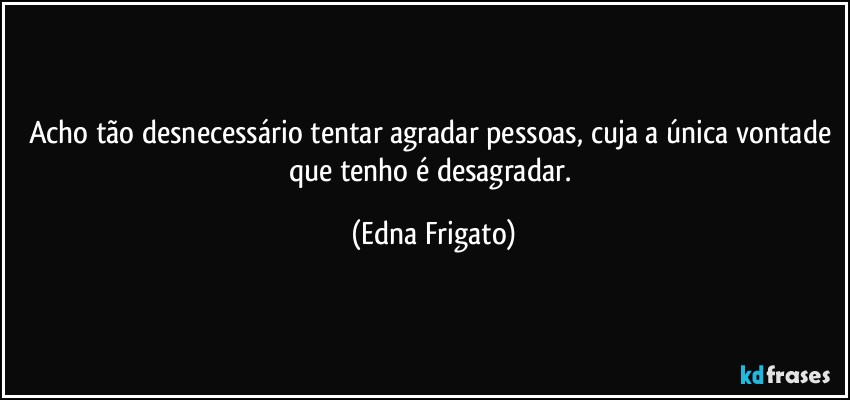 Acho tão desnecessário tentar agradar pessoas, cuja a única vontade que tenho é desagradar. (Edna Frigato)