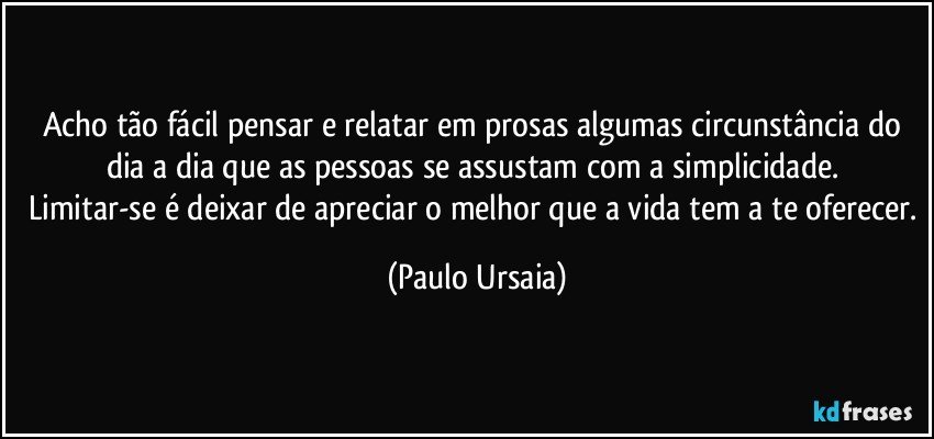 Acho tão fácil pensar e relatar em prosas algumas circunstância do dia a dia que as pessoas se assustam com a simplicidade. 
Limitar-se é deixar de apreciar o melhor que a vida tem a te oferecer. (Paulo Ursaia)