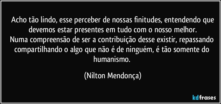 ⁠Acho tão lindo, esse perceber de nossas finitudes, entendendo que devemos estar presentes em tudo com o nosso melhor.
Numa compreensão de ser a contribuição desse existir, repassando compartilhando o algo que não é de ninguém, é tão somente do humanismo. (Nilton Mendonça)