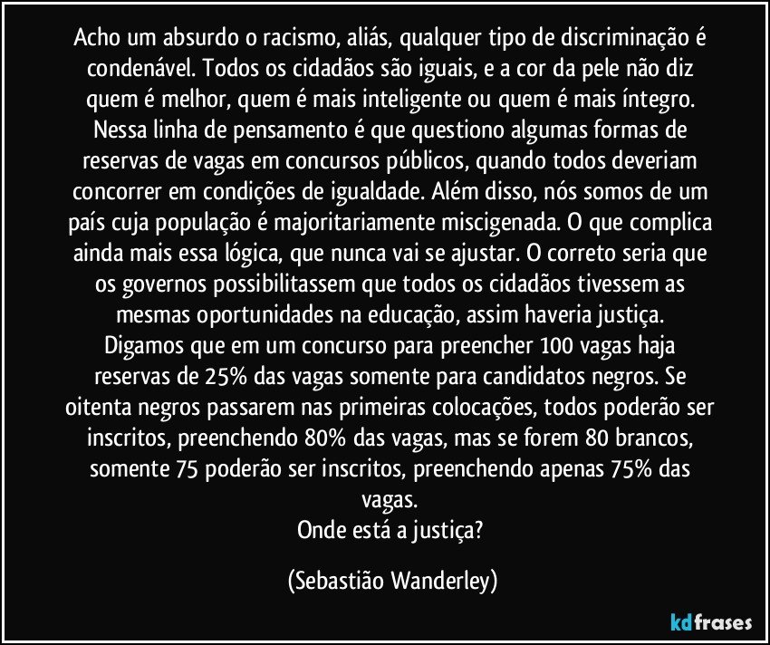 Acho um absurdo o racismo, aliás, qualquer tipo de discriminação é condenável. Todos os cidadãos são iguais, e a cor da pele não diz quem é melhor, quem é mais inteligente ou quem é mais íntegro. Nessa linha de pensamento é que questiono algumas formas de reservas de vagas em concursos públicos, quando todos deveriam concorrer em condições de igualdade. Além disso, nós somos de um país cuja população é majoritariamente miscigenada. O que complica ainda mais essa lógica, que nunca vai se ajustar. O correto seria que os governos possibilitassem que todos  os cidadãos tivessem as mesmas oportunidades na educação, assim haveria justiça. 
Digamos que em um concurso para preencher 100 vagas haja reservas de 25% das vagas somente para candidatos negros. Se oitenta negros passarem nas primeiras colocações, todos poderão ser inscritos, preenchendo 80% das vagas, mas se forem 80 brancos, somente 75 poderão ser inscritos, preenchendo apenas 75% das vagas. 
Onde está a justiça? (Sebastião Wanderley)